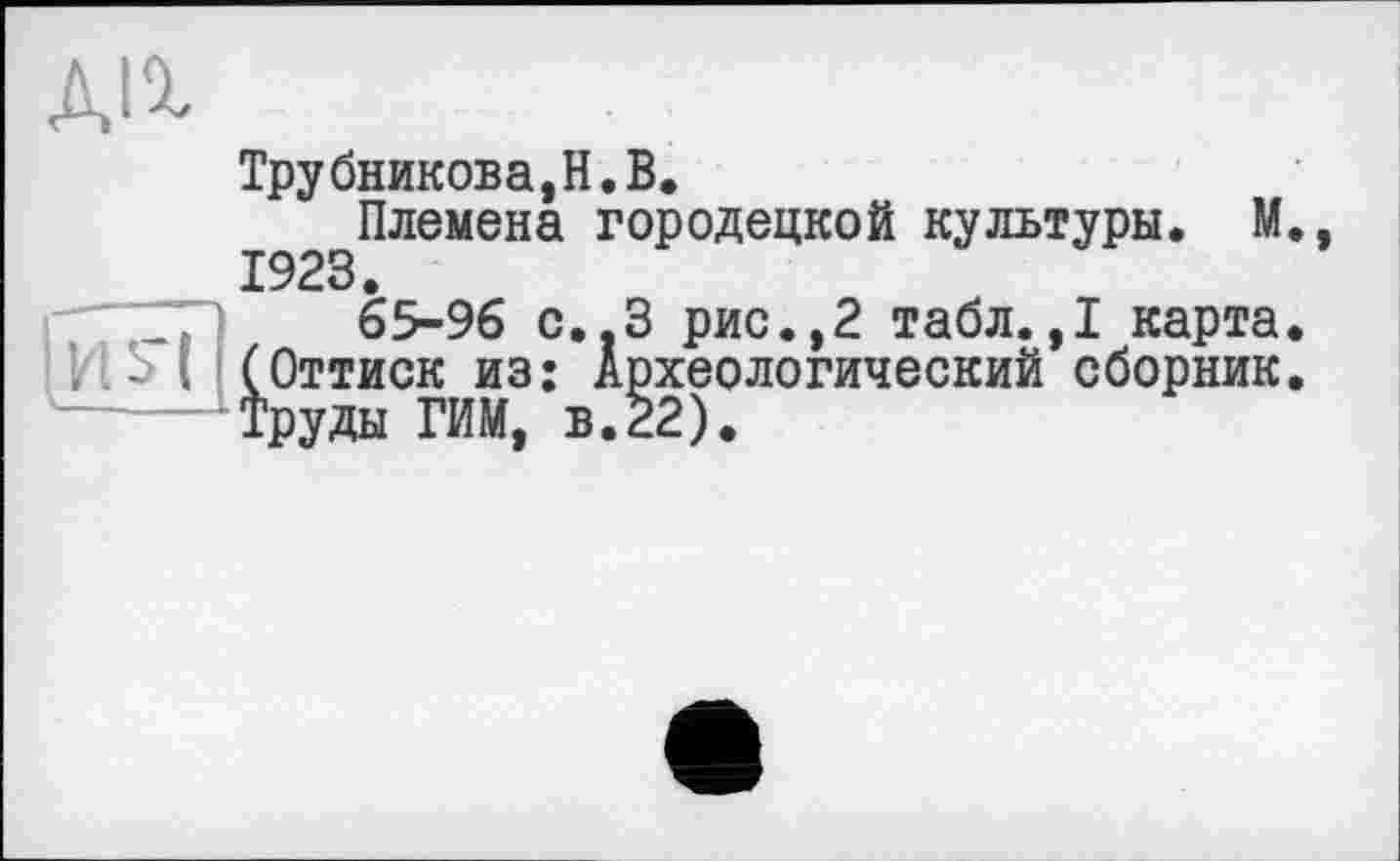 ﻿ДІ%
Трубникова,H.В.
Племена городецкой культуры. М 1923.
65-96 С..З рис.,2 табл.,1 карта Оттиск из: Археологический сборник руды РИМ, в.22).